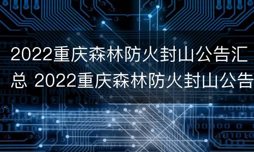 2022重庆森林防火封山公告汇总 2022重庆森林防火封山公告汇总表