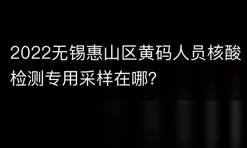 2022无锡惠山区黄码人员核酸检测专用采样在哪？