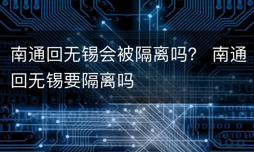 南通回无锡会被隔离吗？ 南通回无锡要隔离吗