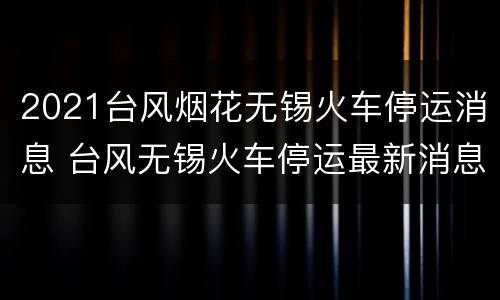 2021台风烟花无锡火车停运消息 台风无锡火车停运最新消息