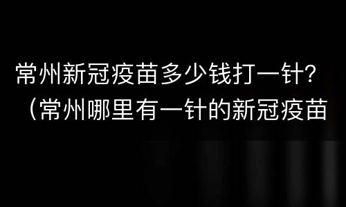 常州新冠疫苗多少钱打一针？（常州哪里有一针的新冠疫苗）