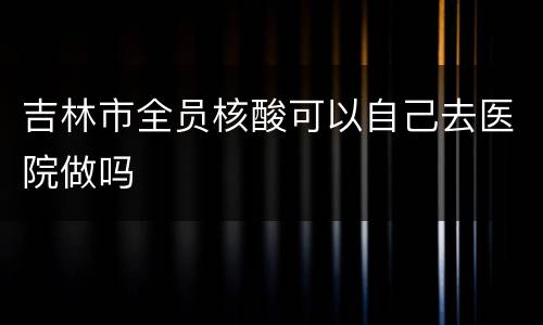 吉林市全员核酸可以自己去医院做吗