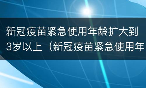 新冠疫苗紧急使用年龄扩大到3岁以上（新冠疫苗紧急使用年龄扩大到3岁以上可以打吗）