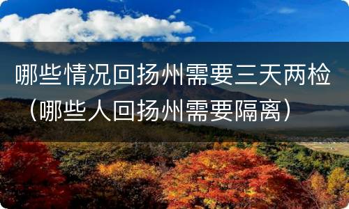 哪些情况回扬州需要三天两检（哪些人回扬州需要隔离）