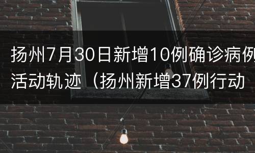 扬州7月30日新增10例确诊病例活动轨迹（扬州新增37例行动轨迹）