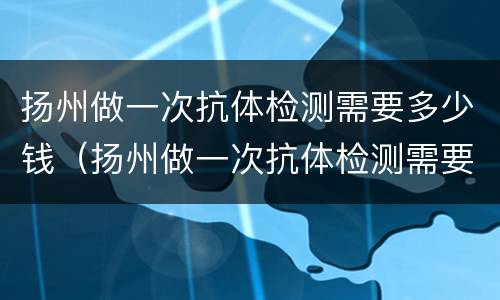 扬州做一次抗体检测需要多少钱（扬州做一次抗体检测需要多少钱呢）