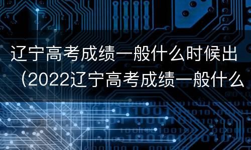 辽宁高考成绩一般什么时候出（2022辽宁高考成绩一般什么时候出）