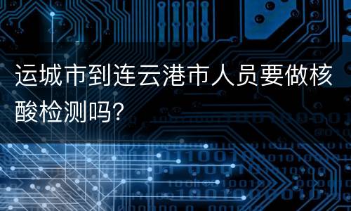 运城市到连云港市人员要做核酸检测吗？