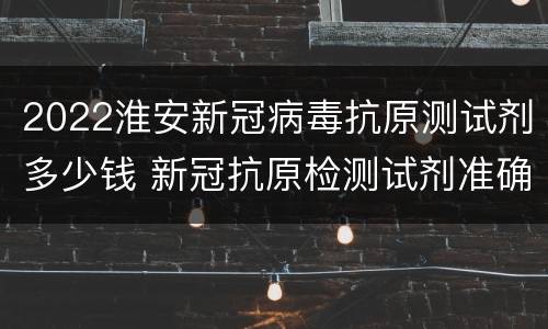 2022淮安新冠病毒抗原测试剂多少钱 新冠抗原检测试剂准确率