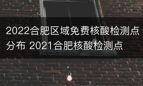 2022合肥区域免费核酸检测点分布 2021合肥核酸检测点
