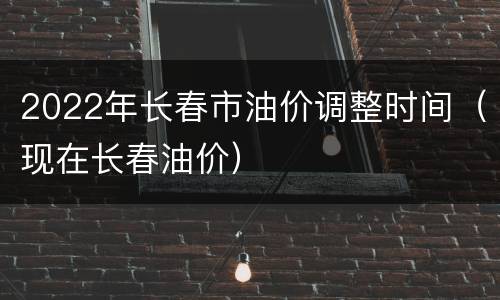 2022年长春市油价调整时间（现在长春油价）