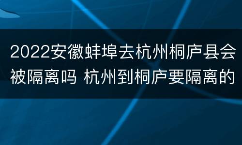 2022安徽蚌埠去杭州桐庐县会被隔离吗 杭州到桐庐要隔离的吗