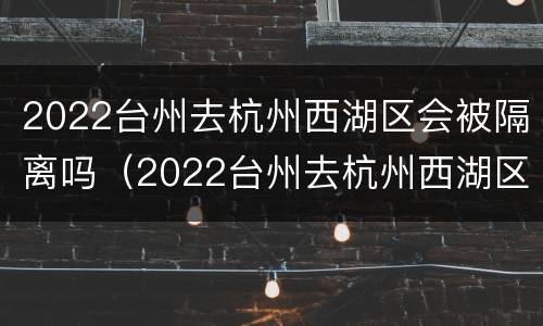 2022台州去杭州西湖区会被隔离吗（2022台州去杭州西湖区会被隔离吗知乎）