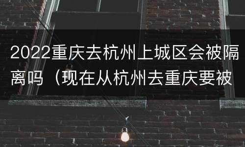 2022重庆去杭州上城区会被隔离吗（现在从杭州去重庆要被隔离么）
