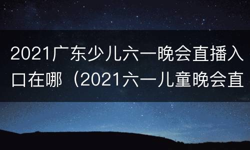 2021广东少儿六一晚会直播入口在哪（2021六一儿童晚会直播）