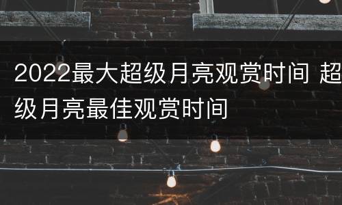 2022最大超级月亮观赏时间 超级月亮最佳观赏时间
