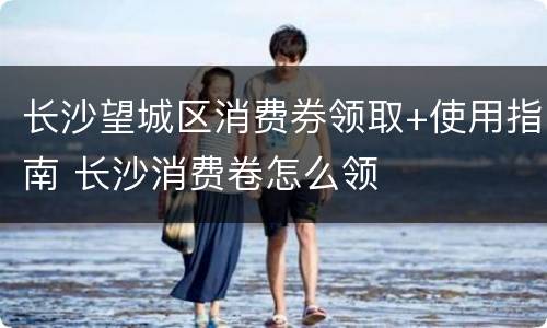 长沙望城区消费券领取+使用指南 长沙消费卷怎么领