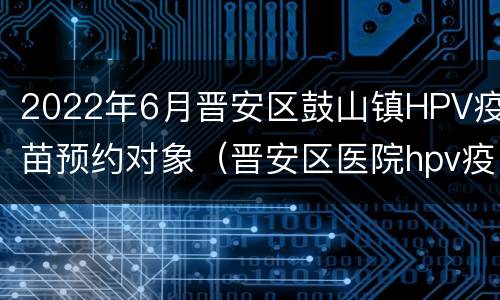 2022年6月晋安区鼓山镇HPV疫苗预约对象（晋安区医院hpv疫苗）