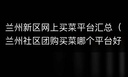 兰州新区网上买菜平台汇总（兰州社区团购买菜哪个平台好）