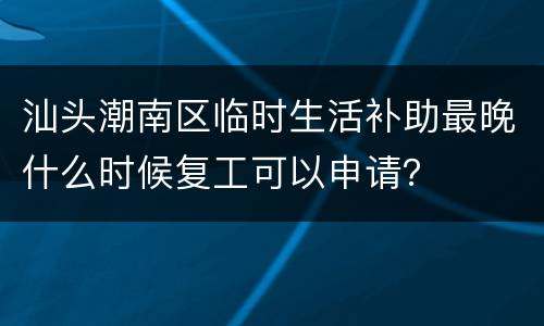 汕头潮南区临时生活补助最晚什么时候复工可以申请？
