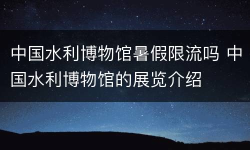 中国水利博物馆暑假限流吗 中国水利博物馆的展览介绍