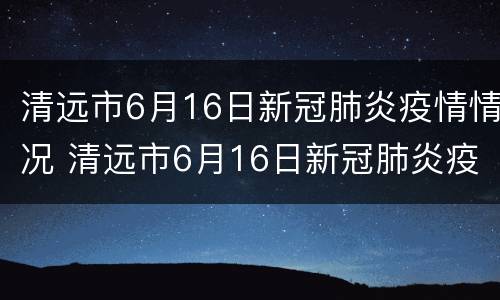 清远市6月16日新冠肺炎疫情情况 清远市6月16日新冠肺炎疫情情况
