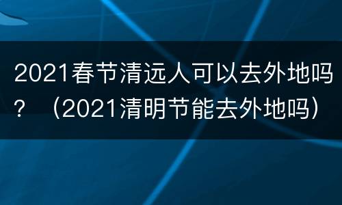 2021春节清远人可以去外地吗？（2021清明节能去外地吗）