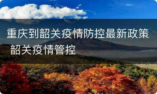 重庆到韶关疫情防控最新政策 韶关疫情管控
