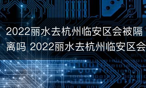 2022丽水去杭州临安区会被隔离吗 2022丽水去杭州临安区会被隔离吗现在