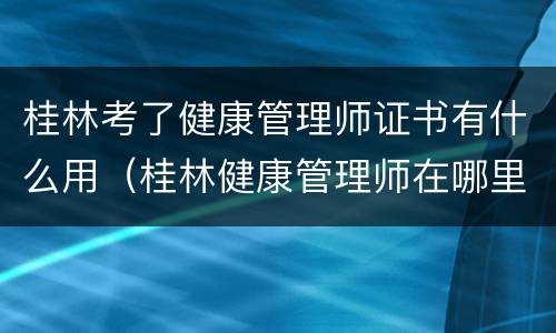 桂林考了健康管理师证书有什么用（桂林健康管理师在哪里考）