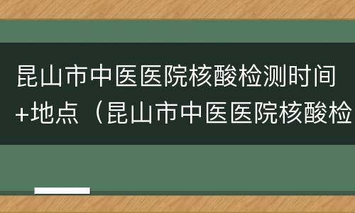 昆山市中医医院核酸检测时间+地点（昆山市中医医院核酸检测时间 地点在哪里）