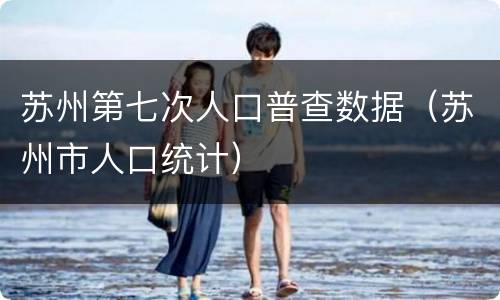 苏州第七次人口普查数据（苏州市人口统计）