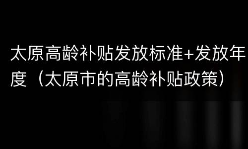 太原高龄补贴发放标准+发放年度（太原市的高龄补贴政策）