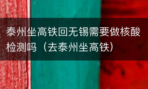 泰州坐高铁回无锡需要做核酸检测吗（去泰州坐高铁）