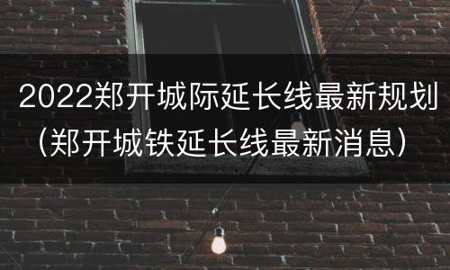 2022郑开城际延长线最新规划（郑开城铁延长线最新消息）