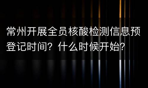 常州开展全员核酸检测信息预登记时间？什么时候开始？