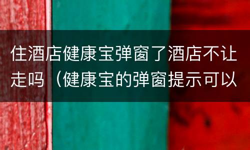 住酒店健康宝弹窗了酒店不让走吗（健康宝的弹窗提示可以不理睬吗）