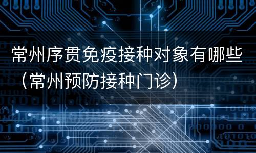 常州序贯免疫接种对象有哪些（常州预防接种门诊）