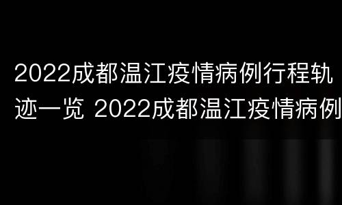 2022成都温江疫情病例行程轨迹一览 2022成都温江疫情病例行程轨迹一览表