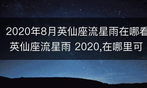 2020年8月英仙座流星雨在哪看 英仙座流星雨 2020,在哪里可以看到