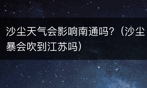 沙尘天气会影响南通吗?（沙尘暴会吹到江苏吗）