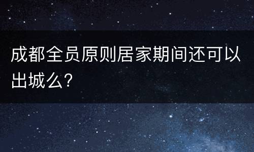 成都全员原则居家期间还可以出城么?