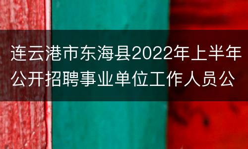 连云港市东海县2022年上半年公开招聘事业单位工作人员公告