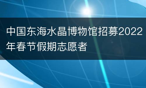 中国东海水晶博物馆招募2022年春节假期志愿者
