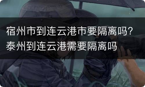 宿州市到连云港市要隔离吗? 泰州到连云港需要隔离吗