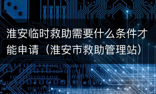 淮安临时救助需要什么条件才能申请（淮安市救助管理站）