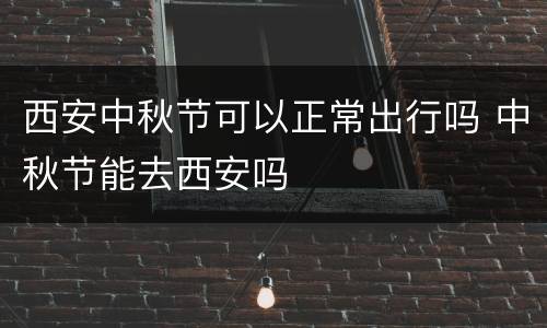 西安中秋节可以正常出行吗 中秋节能去西安吗