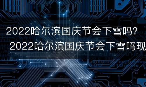 2022哈尔滨国庆节会下雪吗？ 2022哈尔滨国庆节会下雪吗现在