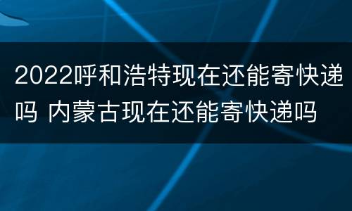 2022呼和浩特现在还能寄快递吗 内蒙古现在还能寄快递吗