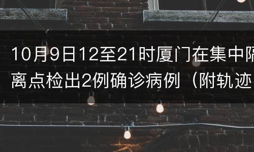 10月9日12至21时厦门在集中隔离点检出2例确诊病例（附轨迹）